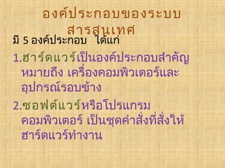 องค์ป ระกอบของระบบ
สารสนเทศ   

มี 5 องค์ประกอบ  ได้แก่  

1.ฮาร์ด แวร์เป็นองค์ประกอบสำาคัญ
หมายถึง เครื่องคอมพิวเตอร์และ
อุปกรณ์รอบข้าง
2.ซอฟต์แ วร์หรือโปรแกรม
คอมพิวเตอร์ เป็นชุดคำาสังทีสงให้
่ ่ ั่
ฮาร์ดแวร์ทำางาน

 