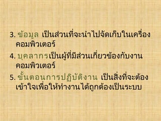 3. ข้อ มูล เป็นส่วนที่จะนำาไปจัดเก็บในเครื่อง
คอมพิวเตอร์
4. บุค ลากรเป็นผู้ที่มีส่วนเกี่ยวข้องกับงาน
คอมพิวเตอร์
5. ขั้น ตอนการปฏิบ ต ิง าน เป็นสิ่งที่จะต้อง
ั
เข้าใจเพื่อให้ทำางานได้ถูกต้องเป็นระบบ 

 