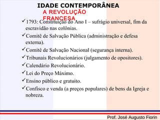 IDADE CONTEMPORÂNEA

A REVOLUÇÃO
FRANCESA
1793: Constituição do Ano I – sufrágio universal, fim da
escravidão nas colônias.
Comitê de Salvação Pública (administração e defesa
externa).
Comitê de Salvação Nacional (segurança interna).
Tribunais Revolucionários (julgamento de opositores).
Calendário Revolucionário.
Lei do Preço Máximo.
Ensino público e gratuito.
Confisco e venda (a preços populares) de bens da Igreja e
nobreza.

Prof. José Augusto Fiorin

 