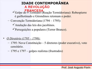 IDADE CONTEMPORÂNEA

A REVOLUÇÃO
FRANCESA
Golpe do 9 Termidor (Reação Termidoriana): Robespierre
é guilhotinado e Girondinos retomam o poder.
– Convenção Termidoriana (1794 – 1795):
Anulação das leis dos jacobinos.
Perseguições a populares (Terror Branco).
• O Diretório (1795 – 1799):
– 1795: Nova Constituição – 5 diretores (poder executivo), voto
censitário.
– 1795 e 1797 – golpes realistas (frustrados)

Prof. José Augusto Fiorin

 
