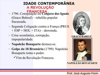 IDADE CONTEMPORÂNEA

–

–
–
–
–

A REVOLUÇÃO
FRANCESA
1796: Conspiração ou Conjura dos Iguais
(Graco Babeuf) – rebelião popular
fracassada.
Segunda Coligação contra a França (PRUS
+ ESP + HOL + ITA) – derrotada.
Crise econômica, corrupção,
impopularidade.
Napoleão Bonaparte destaca-se.
Golpe do 18 Brumário (1799): Napoleão
Bonaparte toma o poder.
Fim da Revolução Francesa.

GRACO BABEUF

NAPOLEÃO BONAPARTE

Prof. José Augusto Fiorin

 