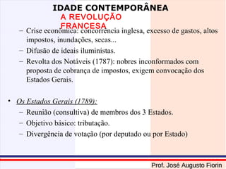 IDADE CONTEMPORÂNEA

A REVOLUÇÃO
FRANCESA
– Crise econômica: concorrência inglesa, excesso de gastos, altos
impostos, inundações, secas...
– Difusão de ideais iluministas.
– Revolta dos Notáveis (1787): nobres inconformados com
proposta de cobrança de impostos, exigem convocação dos
Estados Gerais.
• Os Estados Gerais (1789):
– Reunião (consultiva) de membros dos 3 Estados.
– Objetivo básico: tributação.
– Divergência de votação (por deputado ou por Estado)

Prof. José Augusto Fiorin

 