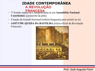 IDADE CONTEMPORÂNEA

A REVOLUÇÃO
FRANCESA
– 3º Estado separa-se e autoproclama-se em Assembléia Nacional
Constituinte (juramento da péla).
– Criação da Guarda Nacional (milícia burguesa) para resistir ao rei.
– 14/07/1789: QUEDA DA BASTILHA (início oficial da Revolução
Francesa)

Prof. José Augusto Fiorin

 