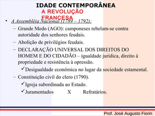 IDADE CONTEMPORÂNEA

A REVOLUÇÃO
FRANCESA
• A Assembléia Nacional (1789 – 1792):
– Grande Medo (AGO): camponeses rebelam-se contra
autoridade dos senhores feudais.
– Abolição de privilégios feudais.
– DECLARAÇÃO UNIVERSAL DOS DIREITOS DO
HOMEM E DO CIDADÃO – igualdade jurídica, direito à
propriedade e resistência à opressão.
Desigualdade econômica no lugar da sociedade estamental.
– Constituição civil do clero (1790).
Igreja subordinada ao Estado.
Juramentados
X
Refratários.

Prof. José Augusto Fiorin

 