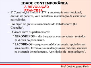 IDADE CONTEMPORÂNEA

A REVOLUÇÃO
FRANCESA
– 1ª Constituição francesa (1791): monarquia constitucional,
divisão de poderes, voto censitário, manutenção da escravidão
nas colônias.
– Proibição de greves e associações de trabalhadores (Le
Chepelier).
– Divisões entre os parlamentares:
GIRONDINOS – alta burguesia, conservadores, sentados
na direita do parlamento.
JACOBINOS – pequena e média burguesia, apoiados por
sans-culotes, favoráveis a mudanças mais radicais, sentados
na esquerda do parlamento. Apelidados de “montanheses”.

Prof. José Augusto Fiorin

 