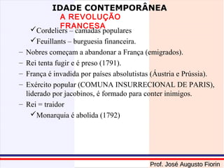 IDADE CONTEMPORÂNEA

–
–
–
–
–

A REVOLUÇÃO
FRANCESA
Cordeliers – camadas populares
Feuillants – burguesia financeira.
Nobres começam a abandonar a França (emigrados).
Rei tenta fugir e é preso (1791).
França é invadida por países absolutistas (Áustria e Prússia).
Exército popular (COMUNA INSURRECIONAL DE PARIS),
liderado por jacobinos, é formado para conter inimigos.
Rei = traidor
Monarquia é abolida (1792)

Prof. José Augusto Fiorin

 