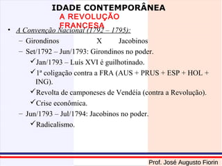 IDADE CONTEMPORÂNEA

A REVOLUÇÃO
FRANCESA
• A Convenção Nacional (1792 – 1795):
– Girondinos
X
Jacobinos
– Set/1792 – Jun/1793: Girondinos no poder.
Jan/1793 – Luís XVI é guilhotinado.
1ª coligação contra a FRA (AUS + PRUS + ESP + HOL +
ING).
Revolta de camponeses de Vendéia (contra a Revolução).
Crise econômica.
– Jun/1793 – Jul/1794: Jacobinos no poder.
Radicalismo.

Prof. José Augusto Fiorin

 