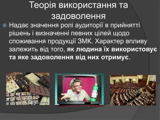 Теорія використання та
задоволення


Надає значення ролі аудиторії в прийнятті
рішень і визначенні певних цілей щодо
споживання продукції ЗМК. Характер впливу
залежить від того, як людина їх використовує
та яке задоволення від них отримує.

 