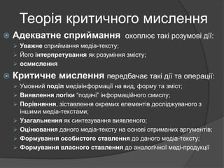 Теорія критичного мислення


Адекватне сприймання

охоплює такі розумові дії:

 Уважне сприймання медіа-тексту;
 Його інтерпретування як розуміння змісту;
 осмислення



Критичне мислення передбачає такі дії та операції:
 Умовний поділ медіаінформації на вид, форму та зміст;
 Виявлення логіки “подачі” інформаційного смислу;
 Порівняння, зіставлення окремих елементів досліджуваного з






іншими медіа-текстами;
Узагальнення як синтезування виявленого;
Оцінювання даного медіа-тексту на основі отриманих аргументів;
Формування особистого ставлення до даного медіа-тексту;
Формування власного ставлення до аналогічної меді-продукції

 
