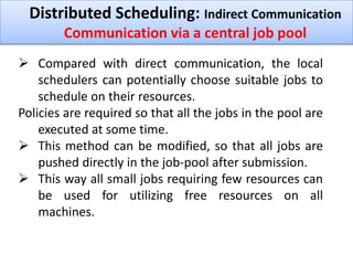 Distributed Scheduling: Indirect Communication
Communication via a central job pool
 Compared with direct communication, the local
schedulers can potentially choose suitable jobs to
schedule on their resources.
Policies are required so that all the jobs in the pool are
executed at some time.
 This method can be modified, so that all jobs are
pushed directly in the job-pool after submission.
 This way all small jobs requiring few resources can
be used for utilizing free resources on all
machines.

 