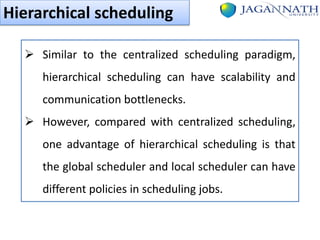 Hierarchical scheduling
 Similar to the centralized scheduling paradigm,
hierarchical scheduling can have scalability and
communication bottlenecks.
 However, compared with centralized scheduling,
one advantage of hierarchical scheduling is that
the global scheduler and local scheduler can have

different policies in scheduling jobs.

 