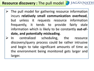 Resource discovery : The pull model
 The pull model for gathering resource information
incurs relatively small communication overhead,
but unless it requests resource information
frequently, it tends to provide fairly stale
information which is likely to be constantly out-ofdate, and potentially misleading.
 In
centralized
scheduling,
the
resource
discovery/query process could be rather intrusive
and begin to take significant amounts of time as
the environment being monitored gets larger and
larger.

 