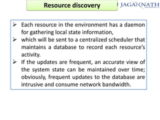 Resource discovery
 Each resource in the environment has a daemon
for gathering local state information,
 which will be sent to a centralized scheduler that
maintains a database to record each resource’s
activity.
 If the updates are frequent, an accurate view of
the system state can be maintained over time;
obviously, frequent updates to the database are
intrusive and consume network bandwidth.

 
