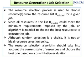 Resource Generation : Job Selection
 The resource selection process is used to choose
resource(s) from the resource list Rselected for a given
job.
 Since all resources in the list Rselected could meet the
minimum requirements imposed by the job, an
algorithm is needed to choose the best resource(s) to
execute the job.
 Although random selection is a choice, it is not an
ideal resource selection policy.
 The resource selection algorithm should take into
account the current state of resources and choose the
best one based on a quantitative evaluation.

 