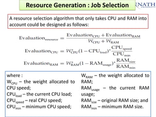 Resource Generation : Job Selection
A resource selection algorithm that only takes CPU and RAM into
account could be designed as follows:

where :
WCPU – the weight allocated to
CPU speed;
CPUload – the current CPU load;
CPUspeed – real CPU speed;
CPUmin – minimum CPU speed;

WRAM – the weight allocated to
RAM;
RAMusage – the current RAM
usage;
RAMsize – original RAM size; and
RAMmin – minimum RAM size.

 