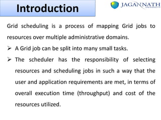 Introduction
Grid scheduling is a process of mapping Grid jobs to
resources over multiple administrative domains.
 A Grid job can be split into many small tasks.
 The scheduler has the responsibility of selecting
resources and scheduling jobs in such a way that the
user and application requirements are met, in terms of

overall execution time (throughput) and cost of the
resources utilized.

 
