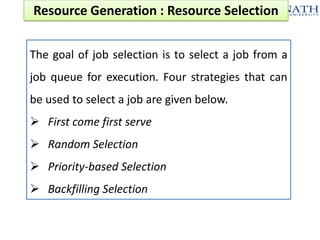 Resource Generation : Resource Selection
The goal of job selection is to select a job from a
job queue for execution. Four strategies that can
be used to select a job are given below.
 First come first serve
 Random Selection
 Priority-based Selection

 Backfilling Selection

 