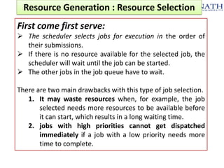Resource Generation : Resource Selection
First come first serve:
 The scheduler selects jobs for execution in the order of
their submissions.
 If there is no resource available for the selected job, the
scheduler will wait until the job can be started.
 The other jobs in the job queue have to wait.

There are two main drawbacks with this type of job selection.
1. It may waste resources when, for example, the job
selected needs more resources to be available before
it can start, which results in a long waiting time.
2. jobs with high priorities cannot get dispatched
immediately if a job with a low priority needs more
time to complete.

 