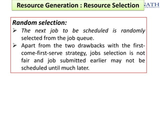 Resource Generation : Resource Selection
Random selection:
 The next job to be scheduled is randomly
selected from the job queue.
 Apart from the two drawbacks with the firstcome-first-serve strategy, jobs selection is not
fair and job submitted earlier may not be
scheduled until much later.

 