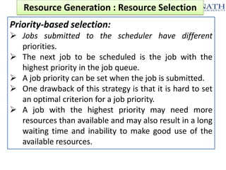 Resource Generation : Resource Selection
Priority-based selection:
 Jobs submitted to the scheduler have different
priorities.
 The next job to be scheduled is the job with the
highest priority in the job queue.
 A job priority can be set when the job is submitted.
 One drawback of this strategy is that it is hard to set
an optimal criterion for a job priority.
 A job with the highest priority may need more
resources than available and may also result in a long
waiting time and inability to make good use of the
available resources.

 