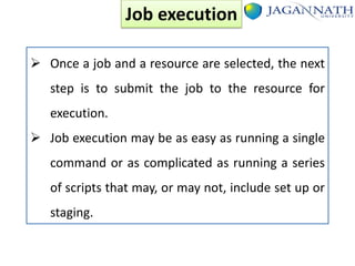 Job execution
 Once a job and a resource are selected, the next

step is to submit the job to the resource for
execution.
 Job execution may be as easy as running a single
command or as complicated as running a series
of scripts that may, or may not, include set up or

staging.

 