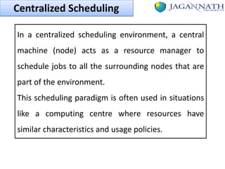 Centralized Scheduling
In a centralized scheduling environment, a central
machine (node) acts as a resource manager to
schedule jobs to all the surrounding nodes that are
part of the environment.

This scheduling paradigm is often used in situations
like a computing centre where resources have

similar characteristics and usage policies.

 