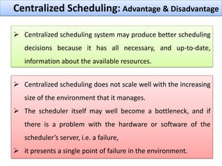 Centralized Scheduling: Advantage & Disadvantage
 Centralized scheduling system may produce better scheduling
decisions because it has all necessary, and up-to-date,
information about the available resources.
 Centralized scheduling does not scale well with the increasing
size of the environment that it manages.
 The scheduler itself may well become a bottleneck, and if
there is a problem with the hardware or software of the
scheduler’s server, i.e. a failure,
 it presents a single point of failure in the environment.

 