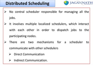 Distributed Scheduling
 No central scheduler responsible for managing all the
jobs.

 It involves multiple localized schedulers, which interact
with each other in order to dispatch jobs to the
participating nodes.
 There are two mechanisms for
communicate with other schedulers

 Direct Communication
 Indirect Communication.

a

scheduler to

 