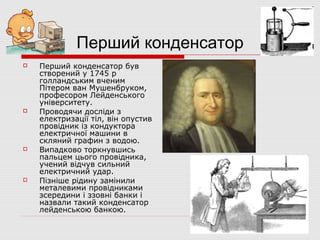 Перший конденсатор








Перший конденсатор був
створений у 1745 р
голландським вченим
Пітером ван Мушенбруком,
професором Лейденського
університету.
Проводячи досліди з
електризації тіл, він опустив
провідник із кондуктора
електричної машини в
скляний графин з водою.
Випадково торкнувшись
пальцем цього провідника,
учений відчув сильний
електричний удар.
Пізніше рідину замінили
металевими провідниками
зсередини і ззовні банки і
назвали такий конденсатор
лейденською банкою.

 