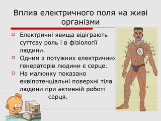 Вплив електричного поля на живі
організми






Електричні явища відіграють
суттєву роль і в фізіології
людини.
Одним з потужних електричних
генераторів людини є серце.
На малюнку показано
еквіпотенціальні поверхні тіла
людини при активній роботі
серця.

 