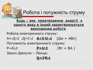 Робота і потужність струму
Будь – яке перетворення енергії з
одного виду в інший характеризується
виконанням роботи .
Робота електричного струму:
A=ΔQ·U ΔQ=I·Δt A=I·U·Δt [Дж = АВс]
Потужність електричного струму:
P=AΔt
P=U·I
[Вт = ВА ]
Закон Джоуля – Ленца:
Q=I2RΔt

 