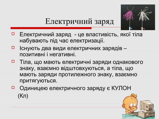 Електричний заряд








Електричний заряд - це властивість, якої тіла
набувають під час електризації.
Існують два види електричних зарядів –
позитивні і негативні.
Тіла, що мають електричні заряди однакового
знаку, взаємно відштовхуються, а тіла, що
мають заряди протилежного знаку, взаємно
притягуються.
Одиницею електричного заряду є КУЛОН
(Кл)

 