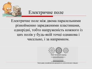 Електричне поле
Електричне поле між двома паралельними
різнойменно зарядженими пластинами,
однорідні, тобто напруженість кожного із
цих полів у будь-якій точці однакова і
чисельно, і за напрямком.

 
