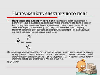 Напруженість електричного поля


Напруженістю електричного поля називають фізичну векторну
величину , що є силовою характеристикою електричного поля в кожній
його точці і чисельно дорівнює відношенню сили, з якою поле діє на
точковий заряд, поміщений у цю точку, до значення цього заряду.
Напрям напруженості збігається з напрямом електричної сили, що діє
на пробний позитивний заряд в цій точці:

За одиницю напруженості в СІ - вольт на метр - взято напруженість такого
однорідного електричного поля, потенціал якого вздовж лінії
напруженості змінюється на 1 В на відстані 1 м. У кожній точці такого
поля на заряд, що дорівнює 1 Кл, діє сила 1 Н.
[Е ]= НКл

 