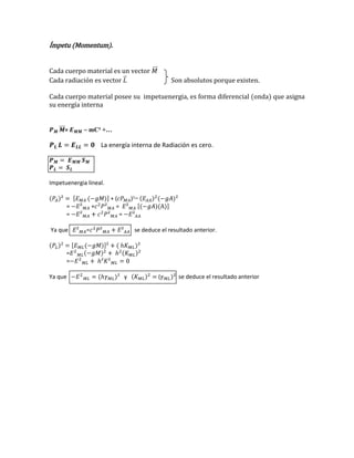 Ímpetu (Momentum).
Cada cuerpo material es un vector
Cada radiación es vector

Son absolutos porque existen.

Cada cuerpo material posee su impetuenergia, es forma diferencial (onda) que asigna
su energía interna

=

~ mC² +…

La energía interna de Radiación es cero.

Impetuenergia lineal.

=
=
Ya que

+

+(
=
=

)²=

=

se deduce el resultado anterior.

=
=
Ya que

y

(

se deduce el resultado anterior

 