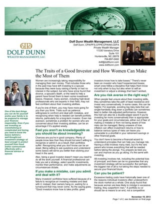 Dolf Dunn Wealth Management, LLC
Dolf Dunn, CPA/PFS,CFP®,CPWA®,CDFA
Private Wealth Manager
11330 Vanstory Drive
Suite 101
Huntersville, NC 28078
704-897-0482
dolf@dolfdunn.com
www.dolfdunn.com

The Traits of a Good Investor and How Women Can Make
the Most of Them
Women are increasingly taking responsibility for
managing their own money. That includes those who
in the past may have left investing to a spouse
because they were busy raising a family or had no
interest in the subject, but who have since found that
divorce, a spouse's death, or the need to help a
parent have forced them to learn some investment
basics. However, many women, including high-level
professionals who are experts in their field, may not
feel confident about their investing abilities.
One of the best things
you can do for yourself
and/or your family is to
be prepared to manage
your finances
responsibly. Even if you
see investing as
overwhelming or
complicated and boring,
you need to know the
basics behind a
well-thought-out
investment strategy--at
least enough to protect
yourself from fraud
and/or communicate
effectively with a
financial advisor or
spouse.

If you're one of them, you may have more going for
you than you think. Traits such as patience,
willingness to confront and deal with mistakes, and
recognizing when help is needed can benefit portfolio
returns, particularly for a long-term investor. Even risk
aversion, sometimes a problem for women who are
concerned about their investing abilities, can be an
advantage if it's applied wisely.

Feel you aren't as knowledgeable as
you should be about investing?
Chances are you're in good company. Plenty of
people know less than they should but aren't willing to
recognize or admit it; as a result, their portfolios
suffer. Recognizing what you don't know can be an
asset. Being willing to ask questions and understand
some basics will serve you better than sticking your
head in the sand.
Also, being a good investor doesn't mean you need to
do all the work yourself. A financial professional can
help you set a strategy, select specific investments,
monitor their performance, and make adjustments as
circumstances dictate.

If you make a mistake, can you admit
and deal with it?
Many investors' portfolios have suffered because of a
failure to recognize an investing mistake and deal
with it; instead, their owners hang on, waiting for a
turnaround that may never come. As the saying goes,
"Good investors know how to take profits; great

investors know how to take losses." There's never
been an investor who hasn't experienced losses;
smart ones follow a discipline that helps them know
not only when to buy but also when to sell an
investment or adjust a strategy that hasn't worked.

Are you risk averse in the right way?
When people feel unsure about their investing skills,
they sometimes take the path of least resistance and
invest very conservatively. In some cases, this can be
helpful. For example, avoiding big risky bets that can
single-handedly drag down a portfolio can sometimes
lead to better risk-adjusted performance. However,
this trait can also be a double-edged sword if you're
investing far more conservatively than is appropriate
for your goals and circumstances, either out of fear of
making a mistake or from not being aware of how
risks can be managed. Being unaware of how
inflation can affect investment returns or how to
balance various types of risks can leave you
vulnerable to a shortfall in your retirement savings or
other financial goals.
You don't have to become a financial wizard to
understand principles that can help you manage risk.
Having a child involves many risks, but it's the rare
parent who knows everything that will be needed
before taking the plunge. You prepare as best you
can and improve as you go along; it's the same with
investing.
All investing involves risk, including the potential loss
of principal, and there can be no guarantee that any
investment strategy will be successful. But perhaps
the biggest risk of all is not taking the steps needed to
secure your financial future.

Can you be patient?
Excessive trading costs have historically been one of
the reasons individual investors often underperform
the stock market as a whole. One study found that
because women are less likely to indulge in excessive
trading, they outperform men.* A portfolio is--or
should be--a means to an end, not a competitive
November 19, 2013
Page 1 of 2, see disclaimer on final page

 