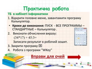 Практична робота
ТБ в кабінеті інформатики
1. Відкрити головне меню, завантажити програму
Калькулятор.
• Кроки до виконання: ПУСК - ВСЕ ПРОГРАММЫ –
СТАНДАРТНЫЕ – Калькулятор .
2. Виконати обчислення виразу:
(34*17) + 45:3=
Записати результат в робочий зошит.
3. Закрити програму 
4. Робота з програми "WKey"
Вправи для очей
Пата Олена Іванівна Шосткинська
гімназія
 