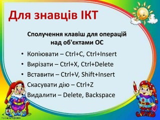 Сполучення клавіш для операцій
над об'єктами ОС
• Копіювати – Ctrl+C, Ctrl+Insert
• Вирізати – Ctrl+X, Ctrl+Delete
• Вставити – Ctrl+V, Shift+Insert
• Скасувати дію – Ctrl+Z
• Видалити – Delete, Backspace
Для знавців ІКТ
 
