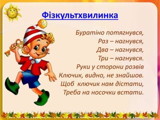 Фізкультхвилинка
Буратіно потягнувся,
Раз – нагнувся,
Два – нагнувся,
Три – нагнувся.
Руки у сторони розвів
Ключик, видно, не знайшов.
Щоб ключик нам дістати,
Треба на носочки встати.
Пата Олена Іванівна Шосткинська
гімназія
 