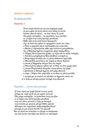 ΠΡΑΞΗ 1-ΣΚΗΝΗ 1
Το κρυφό ραντεβού
Αφηγητής 1
Έναν καιρό αλλιώτικο και μια περίεργη φορά
σε μια ωραία γειτονιά κάπου στις πόλης τα στενά
ζούσαν κάποτε παλιά… σε έναν κήπο, 11 γατιά
όλη μέρα νιαουρίζαν…τα μουστάκια τους χτενίζαν
κι η παρέα στην αυλή έμοιαζε μοναδική!
Κάθε γάτα στην αυλή ήτανε ξεχωριστή
είχε το δικό της τρόπο να ομορφαίνει αυτόν τον τόπο.
ο Νώε ο αρχηγός πάντα καλόκαρδος και ευγενικός
η Βούλα η ντροπαλούλα κάθε πρωί απλώνει μπουγαδούλα
και η Μαργαριταρένια ονειρεύεται μέρη παραμυθένια
ο Τίγρης πάντα βιαστικός βγάζει τα νύχια και το παίζει σκληρός
ο Χιονάτος μπερδεμένος θέλει βοήθεια ο καημένος
ο Κιτρινιάρης διατάζει και τις γάτες αδιάκοπα προστάζει
ο Μουσούδης μετανιώνει και συχνά με όλους θυμώνει
η Λευκή η θαρραλέα ελέγχει όλη την παρέα
ο Παντοφλίνος ψάχνει τρόπο σαν το Νώε να γίνει χωρίς κόπο
η γλυκιά Πορτοκαλιά σκορπάει στους φίλους της χαρά
η βασίλισσα η Χαλιμά έρχεται από μέρη εξωτικά
ο γερο – Νέρων όλο γκρινιάζει κι σε όλες τις γάτες φωνάζει
ο γιατρός με τα γυαλιά του εξετάζει τα άρρωστα γατιά του
κι ο Σιάμ με φίλτρα μαγικά πονηρά τους εξαπατά.
Τραγούδι:

σε έναν κήπο μια φορά

Σ’ έναν κήπο μια φορά ζούσαν έντεκα γατιά,
άσπρα και τιγρέ γατιά σε μια ωραία γειτονιά.
Όλη μέρα νιαουρίζαν τα μουστάκια τους χτενίζαν
κι η παρέα στην αυλή έμοιαζε μοναδική
στην πιο πάνω γειτονιά ο Σιάμ με πονηριά
τους πουλάει με μαγκιά, φίλτρα δήθεν μαγικά.
Αδύναμοι και ντροπαλοί, φοβητσιάρηδες δειλοί
μοναχά με μια γουλιά όλα θα ‘ναι μαγικά!
Και τα γατιά που πίστεψαν το φίλτρο το δοκίμασαν
για λίγο έγιναν λιοντάρια και κάνανε τα παλικαριά

28

 