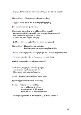 Τίγρης : Δείτε καλέ τον Παντοφλίνο που μας πουλάει και μαγκιά!
Παντοφλίνος: Πάρε κι αυτήν πάρε και την άλλη
Τίγρης : Πάρε και συ μια κλωτσιά μεγάλη μεγάλη!
(τον κλωτσάει και τον ρίχνει κάτω)
Ορίστε μας! μας τη βγαίνει κι ο Παντοφλίνος ηρωικά!
Αυτό να το θυμάσαι! παρακαλώ πολύ να γραφτεί στα πρακτικά!
μάθε λοιπόν πως πρέπει να τα βάζεις
μ’ όσους στο μπόι τους θα μοιάζεις!
(ο Παντοφλίνος με τη βοήθεια των άλλων συνέρχεται)
Παντοφλίνος : Ποιος είμαι; και πού πάω;
Γιατί άραγε σε όλο μου το κορμί να πονάω;
Λευκή: Εσύ να μας πεις. Δυο ώρες τώρα τον Σούπερcat προσποιείσαι!
Παντοφλίνος : Σαν κάτι να θυμάμαι… εσύ ποια είσαι;
(παίρνει το μπουκάλι από κάτω και το κοιτά)
Αυτή είναι η περίφημη μαγεία του φίλτρου;
Πάει το άνετο κρεβατάκι του ύπνου!
Χίλιες φορές καλύτερα χωρίς αυτό…
Λευκή: Κι αν θες να δυναμώσεις τρώγε αβγό!
(φεύγει αργά και ακολουθούν κι οι άλλες)
Βούλα:

Έλα να σου τραγουδήσω
και το φόβο σου να σβήσω
με τραγούδι σα μετάξι απαλό!
Τραγούδι έλα να σου τραγουδήσω

μουσική Requiem for a dream (3:56΄΄) ή Βrian Eno no 7

44

 