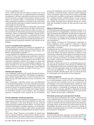 níveis de qualidade de vida2,6,7.
Assim, a partir da descrição dos aspectos evolutivos do uso de
próteses em conjunto com os comprometimentos decorrentes
da amputação e, definida a importância do processo de reabilitação aos envolvidos com agravos desta natureza, definiu-se como
objetivo do presente estudo, o levantamento de informações
sobre a amputação transtibial e a realização de descrições sobre
o perfil do paciente submetido à cirurgia em questão, assim como
a intervenção do fisioterapeuta.
Este trabalho consistiu em estudo de atualização, cuja estratégia de busca incluiu consulta de base de dados eletrônicas Lilacs e PubMed, além de outras literaturas relativa ao tema. Foram encontrados 25 documentos que apresentavam informações
específicas, relativas à amputação transtibial e atuação do fisioterapeuta. Para seleção, buscou-se a combinação dos termos
amputação transtibial, reabilitação, fisioterapia, prótese e membros inferiores. As informações encontradas apresentam um referencial do perfil do paciente amputado e dos métodos de reabilitação.
Causas e conseqüências das amputações
Estudos apontam a tendência de ocorrência de amputações devido, principalmente às insuficiências arteriais periféricas, complicações do diabetes mellitus, infecções severas, traumas, neoplasias e deformidades congênitas5,6,8,9.
A maior freqüência de amputação transtibial ocorre na faixa etária de 50 a 75 anos, com destaque para complicações vasculares
geralmente em indivíduos acima de 50 anos e, em seguida, condições traumáticas observadas em adultos jovens, devido a maior
exposição ao trabalho e trânsito. Em crianças, as causas mais
comuns de amputação incluem as deformidades congênitas, condições traumáticas ou por tratamento de doença maligna. Em
relação à variável sexo, estudos mostraram que o maior índice de
amputação ocorre em homens, em média 75% dos casos 5,10,11,12.
Mudanças pós-amputação
Com a amputação o paciente sofre grande alteração do potencial funcional músculo esquelético e dificuldades na adaptação a
uma condição incapacitante, pois o mesmo necessita fazer mudanças na sua vida, desde alterações sociais, econômicas e até
familiares 3,13,14.
Após a amputação, o indivíduo, muitas vezes, tem dificuldade
em aceitar psicologicamente o coto, pois a deficiência física altera sua imagem corporal. Para que a reintegração corporal seja
produtiva e positiva ao paciente amputado, o mesmo deve aceitar sua perda física, condição necessária para integrar funções
de um membro mecânico, como a prótese, com seus próprios
músculos, conseguindo, assim, domínio de seus movimentos
3,4
.
Nível de amputação e atenção pré-operatória
O nível determinado para amputação do membro deve ser o mais
longo possível, de acordo com as possibilidades de cada caso,
sendo considerado o mais distal desejado, ou seja, acima da
transição músculo-tendínea do gastrocnêmio2. O coto deve apresentar boa mobilidade e circulação sanguínea, ser recoberto por
um bom coxim músculo adiposo e pele sadia e não apresentar
dor, assim possibilitará uma adaptabilidade satisfatória às próteses 15.
Além disso, Diogo13 destacou a necessidade de atenção para
diversos aspectos referentes a fatores físicos contidos na avaliação pré-operatória, que podem proporcionar complicações no
Arq Ciênc Saúde 2005 abr-jun;12(2):120-24

processo de reabilitação, como nível de visão e audição, estado
circulatório, controle da bexiga e intestino, doença cardio-pulmonar relacionada, força dos músculos do tronco, mobilidade
da coluna e pelve, equilíbrio e postura geral, viabilidade do membro e condições da pele, condições físicas e sociais, expectativas, adequações necessárias no domicílio e rede de suporte
para cuidado. Quaisquer dessas alterações devem ser consideradas para formulação de planos de ação específicos para cada
paciente.
Objetivos da fisioterapia
O fisioterapeuta desempenha papel fundamental quanto à reeducação funcional, acompanhando o paciente em todos os estágios do programa de reabilitação, fazendo parte de equipe multidisciplinar, supervisionando e tratando desde o estágio pré e
pós-operatório, na educação de mobilidade pré e pós-protética
e, se necessário, em cuidados de manutenção das funções músculo-esqueléticas16.
Nesse sentido, a presença do fisioterapeuta é importante no
processo dinâmico, criativo, progressivo, educativo e, objetiva
a restauração ótima do indivíduo, sua reintegração à família,
comunidade e sociedade17.
O tratamento deverá ser iniciado de forma precoce para recuperação funcional, com objetivo de acelerar a protetização e o retorno às atividades8. De maneira específica, os objetivos visam
cicatrização e redução de edema, manter ou aumentar força muscular de ambos os membros, transferências e cuidados no leito,
prevenir contraturas articulares do membro residual ou qualquer membro, instrução nos cuidados do membro residual e deambulação com muletas10.
São vários os fatores que devem ser considerados para prescrição adequada de tratamento, como presença de múltiplas afecções, independência funcional, autonomia, idade avançada, etiologia e nível de amputação, tempo de evolução entre amputação e início da reabilitação10,11,13. Devido a tais fatores, é fundamental um trabalho multidisciplinar, que vise o desenvolvimento e participação ativa do paciente no seu tratamento4.
Condutas terapêuticas
A fisioterapia deve ser realizada logo após a amputação, atuando no posicionamento correto no leito, dessensibilização do
coto, exercícios ativo-assistidos, ativo-livres e isométricos, uso
de bandagens, exercícios de propriocepção, trabalho do membro contralateral e membros superiores e treino de marcha6. Tendo como objetivo a manutenção da amplitude de movimento,
aumento de força muscular, equilíbrio e adaptações da marcha
de acordo com a possibilidade do paciente, envolvendo orientação e condutas de prevenção e reabilitação5,9.
Orientações gerais no pré e pós-operatório imediato
Para correto posicionamento do coto no leito, o indivíduo deve
evitar comportamento de flexão de joelho, abdução e rotação
externa de coxa, não usar travesseiro embaixo do coto e manter
sempre os membros inferiores alinhados para evitar contraturas,
que podem surgir em decorrência do enrijecimento fascial e do
desequilíbrio muscular, de um reflexo protetor de retirada, da
perda da estimulação plantar em extensão ou resultado de algum
posicionamento inadequado7,17.
Estímulo sensitivo
Na maioria dos indivíduos amputados ocorre hipersensibilidade
local, no qual deverão ser realizados movimentos lentos e gra-

121

 