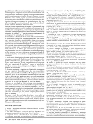 pela literatura utilizada nesta atualização. Contudo, não apresentam aspectos comparativos ou evolutivos em relação às suas
utilizações entre amputados e, assim, não possibilitam concluir
qual técnica ou suas combinações são mais eficientes para reabilitação. Nesse sentido, sugere-se a realização de estudos experimentais para verificação da eficiência de determinados protocolos utilizados no processo de restabelecimento das funções do amputado, mesmo entendendo que, conforme o descrito, tais condutas devem ser individualizadas.
Entre as técnicas mais referidas, destaca-se a cinesioterapia, que
atua desde o pré e pós-operatório imediato, até o treinamento de
marcha com uso de próteses, sendo responsável pela melhora
funcional dos músculos e articulações do membro contralateral
e também do residual6,8,9,19,20 que devem ser treinados a partir da
avaliação prévia realizada pelo fisioterapeuta.
Nesse sentido, a idealização de um plano individual é importante, pois facilita a prescrição mais adequada a cada caso conforme o sugerido. A melhora das habilidades físicas treináveis deveria, mesmo em casos de amputação, seguir os mesmos princípios da ciência do treinamento esportivo, sobretudo em situações que não são resultantes de problemas metabólicos ou circulatórios em que sejam contra indicados os exercícios. Entretanto, observa-se, na prática, que são escassos os quadros em
que pacientes de alto risco são atendidos no âmbito ambulatorial. Em pacientes com bom estado geral de saúde a realização de
atividades motoras deve ser não só programada, mas também
estimulada.
A partir de um planejamento adequado, a independência do paciente para mudanças de decúbito, transferências e locomoção,
podem ser beneficiados, pois os altos gastos energéticos presentes entre amputados devido à necessidade de compensações para manutenção de equilíbrio27, podem ser amenizados
devido ao processo de modificações morfológicas e funcionais
próprias do treinamento.
A literatura aponta que a reabilitação só é atingida no momento
em que o paciente é atendido dentro das suas necessidades
motoras, apresentando possibilidades de integração econômica
e social e, apesar da necessidade inicial de individualização, não
se deve descartar, em seu tempo, após as condições motoras
adequadas serem adquiridas, a formação de grupos, com características funcionais homogêneas, visando contribuir para tais
processos de socialização por meio da interação pessoal.
Observou-se em relação ao objetivo inicial proposto, escassez
de material específico sobre atuação do fisioterapeuta em pacientes amputados. Embora haja pesquisas relevantes e com adequada qualidade metodológica, a quantidade reduzida de estudos sobre a efetividade de recursos técnicos, tanto para orientação como em reabilitação, não permite comparações e análises
entre os achados.
Portanto, a partir das conclusões descritas, a busca sobre as
melhores formas de conduzir a evolução do paciente amputado
por meio de pesquisas científicas específicas, deve ser incentivada, sobretudo pela importância do tema e abrangência do problema em âmbito nacional.
Referências bibliográficas
1. Bocolini F. Reabilitação: amputados, amputações e prótese. São Paulo:
Robel Editorial; 2000.
2. Pinto MAGS, Astur Filho N, Guedes JPB, Yamahoka MSO. Ponte óssea
na amputação transtibial. Rev Bras Ortop 1998;33(7):525-31.
3. Schoppen T, Boonstra A, Groothoff JW, de Vries J, Göeken LN, Eisma
WH. Physical, mental and social predictors of functional outcome in

Arq Ciênc Saúde 2005 abr-jun;12(2):120-24

unilateral lower-limb amputees. Arch Phys Med Rehabil 2003;84(6):80311.
4. Benedetto KM, Forgione MCR, Alves VLR. Reintegração corporal em
pacientes amputados e a dor fantasma. Acta Fisiátrica 2002;9(2):85-9.
5. Vidal ALA, Santos CC, Nishimaru S, Chamlian TR, Masiero D. Avaliação da qualidade de vida em pacientes amputados de membros inferiores.
Med Reabil 2004;23(1):12-7.
6. Signorelli MC, Cancelier M, Mazzucco A, Kurban E. Protocolo para
fortalecimento do membro residual através de eletroestimulação neuromuscular com modulação russa em amputados transtibiais proximais. Rev
Reabilitar 2003;5(18):40-3.
7. Targa WHC, Catena RS, Ramos AR, Rodrigues FL, Ferrareto I, Pedrinelli A. Uso do fixador externo de Ilizarov nas contraturas em flexão de
joelho em pacientes amputados ao nível da perna. Rev Bras Ortop
1998;33(8):627-30.
8. Dillingham TR, Pezzin LE, Mackenzie EJ. Discharge destination after
dysvascular lower-limb amputations. Arch Phys Med Rehabil
2003;84(11):1662-8.
9. Gaspar AP, Ingham SJM, Chamlian TR. Gasto energético em paciente
amputado transtibial com prótese e muletas. Acta Fisiátrica 2003;10(1):324.
10. Gauthier-Gagnon C, Grise MC, Potvin D. Predisposing factors related
to prosthetic use by people with a transtibial and transfemoral amputation. J Prosthet Orthot 1998;10(4):99-109.
11. Cassefo V, Nacaratto DC, Chanlian TR. Perfil epidemiológico dos
pacientes amputados do Lar Escola São Francisco – estudo comparativo
de três períodos diferentes. Acta Fisiátrica 2003;10(2):67-71.
12. Legro MW, Reiber G, del Aguila M, Ajax MJ, Boone DA, Larsen JA et
al. Issues of importance reported by persons with lower limb amputations
and prostheses. J Rehabil Res Dev 1999;36(3):155-63.
13. Diogo MJD. Avaliação funcional de idosos com amputação de membros inferiores atendidos em um hospital universitário. Rev Latinoam
Enfermagem 2003;11(1):59-65.
14. Ticianeli JG, Baraúna MA. Teoria da neuromatrix: uma nova abordagem para o entendimento da dor fantasia. Rev Fisioter Univ São Paulo
2002;(9)1:17-22.
15. De Luccia N. Reabilitação pós-amputação. In: Pitta GBB, Castro AA,
Burihan E, editores. Angiologia e cirurgia vascular: guia ilustrado. Maceió:
UNCISAL/ECMAL & LAVA; 2003.
16. Schweitzer PB, Miquelluti DJ. Fisioterapia ortopédica e medicina ortopédica. Fisioter Bras 2004;5(5):375-9.
17. Sampol AV. Tratamento fisioterápico no amputado de membro inferior no período ambulatorial. Fisio Ter 2000;2(1):16-30.
18. Niño JM, Medina CM, Rosselli P. Amputación en el tratamiento de las
malformaciones congénitas de los miembros inferiores en niños: serie de
casos. Experiencia de diez años. Rev Colomb Ortop Traumatol
2001;15(3):26-33.
19. Lin TY, Stump P, Kaziyama HHS, Teixeira MJ, Imamura M, Greve
JMDA. Medicina física e reabilitação em doentes com dor crônica. Rev
Med (São Paulo) 2001;80(ed. esp. pt.2):245-55.
20. Iriya GT. A importância das propriedades inerciais das próteses de
membro inferior no padrão de marcha e no consumo metabólico. Rev
Distúrbio Comum 2004; 23(2):22-4.
21. Teixeira MJ, Imamura M, Calvimontes RCP. Dor fantasma e no coto
de amputação. Rev Med (São Paulo) 1999;78(2 pt .2):192-6.
22. Teixeira MJ, Teixeira WG, Viveiros VP. Princípios gerais de tratamento da dor músculo-esquelética. Rev Med (São Paulo) 2001;80(ed. esp.
pt.1):170-8.
23. Schmalz T, Blumentritt S, Jarasch R. Energy expenditure and biomechanical characteristics of lower limb amputee gait: the influence of prosthetic alignment and different prosthetic components. Gait Posture
2002;16(3):255-63.
24. Lieber SJ, Boston JR, Rudy TE, Munin MC. The influence of weigh
and starting height on lifting mechanics in lower extremity amputees.
IEEE Trans Neural Syst Rehabil Eng 2002;10(2):109-17.
25. Selles RW, Janssens PJ, Jongenengel CD, Bussmann JB. A randomized
controlled trial comparing functional outcome and cost efficiency of a
total surface-bearing socket versus a conventional patellar tendon-bea-

123

 