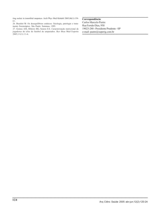 ring socket in transtibial amputees. Arch Phys Med Rehabil 2005;86(1):15461.
26. Bienfait M. Os desequilíbrios estáticos: fisiologia, patologia e tratamento fisioterápico. São Paulo: Summus; 1995.
27. Gomes AIS, Ribeiro BG, Soares EA. Caracterização nutricional de
jogadores de elite de futebol de amputados. Rev Bras Med Esporte
2005;11(1):11-6.

124

Correspondência:
Carlos Marcelo Pastre
Rua Fernão Dias, 950
19023-280 - Presidente Prudente –SP
e-mail: pastre@superig.com.br

Arq Ciênc Saúde 2005 abr-jun;12(2):120-24

 