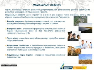 Національні проекти
Одним з основних напрямків діяльності Дніпропетровського регіонального центру з інвестицій та
розвитку є впровадження Національних Проектів.
Національні проекти мають стратегічне значення для окремої галузі економіки, регіону або
рішення соціальної проблеми та реалізуються під патронатом Президента.
1. Енергія природи – будівництво електростанцій, що працюють на
базі відновлюваних джерел енергії (ВДЕ): вітрові та сонячні
2. Відкритий світ – створення інформаційно-комунікаційної освітньої
мережі національного рівня на базі технологій радіозв’язку
четвертого покоління (4G)
3. Чисте місто – перехід на європейську систему переробки твердих
побутових відходів.
4. Відроджене скотарство – забезпечення продовольчої безпеки в
частині виробництва молочної продукції та яловичини, збільшення
експортного потенціалу галузі тваринництва
5. Індустріальні парки України – створення промислово-виробничої
інфраструктури.

 