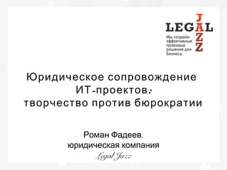 Юридическое сопровождение
ИТ -проектов :
творчество против бюрократии
Роман Фадеев,
юридическая компания
Legal Jazz

 