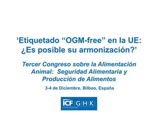 ‘Etiquetado “OGM-free” en la UE:
¿Es posible su armonización?’
Tercer Congreso sobre la Alimentación
Animal: Seguridad Alimentaria y
Producción de Alimentos
3-4 de Diciembre, Bilbao, España

 