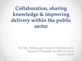 Collaboration, sharing
knowledge & improving
delivery within the public
sector

Tim Ellis, Tri-Borough Head of Portfolios and
Head of Profession for PPM in Local
Government

 