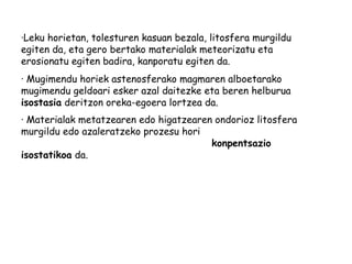 ·Leku horietan, tolesturen kasuan bezala, litosfera murgildu
egiten da, eta gero bertako materialak meteorizatu eta
erosionatu egiten badira, kanporatu egiten da.
· Mugimendu horiek astenosferako magmaren alboetarako
mugimendu geldoari esker azal daitezke eta beren helburua
isostasia deritzon oreka-egoera lortzea da.
· Materialak metatzearen edo higatzearen ondorioz litosfera
murgildu edo azaleratzeko prozesu hori
konpentsazio
isostatikoa da.

 