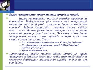  Бараа материалын өртөг тооцох аргуудын тухай.

Бараа материалыг орлогод авахдаа өртгөөр нь
бүртгэдэг. Байгууллагын үйл ажиллагааг тасралтгүй
явуулахын тулд тодорхой хэмжээний бараа материалын
нөөцтэй байхад дараагийн худалдан авалт хийдэг.
Ингэхдээ яг адилхан үнээр бараа материалыг өмнөхөөсөө
ялгаатай өртгөөр олж бэлтгэдэг. Энэ тохиолдолд бараа
материалын зарцуулалтын өртгийг тооцох аргын аль
нэгийг сонгон ашиглана. Үүнд:
–
–
–
–

Эхэлж авсанаа эхэлж зарлагадах арга /FIFO – first in first out/
Сүүлд авсанаа эхэлж зарлагадах арга /LIFO-last in last out/
Дундаж өртгийн арга
Тусгай тэмдэглээний арга

 Зарцуулалтын өртөг тооцох эдгээр аргууд нь бараа
материалын байнгын болон цаг үеийн системийн алийг нь
хэрэглэж байгаагаас шалтгаалан эцсийн үр дүн нь өөр
өөр байна.

 